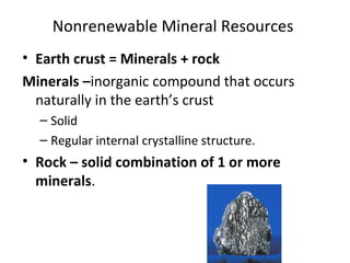 Nonrenewable Mineral Resources 
• Earth crust = Minerals + rock 
Minerals –inorganic compound that occurs 
naturally in the earth’s crust 
– Solid 
– Regular internal crystalline structure. 
• Rock – solid combination of 1 or more 
minerals. 
 