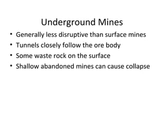 Underground Mines 
• Generally less disruptive than surface mines 
• Tunnels closely follow the ore body 
• Some waste rock on the surface 
• Shallow abandoned mines can cause collapse 
 
