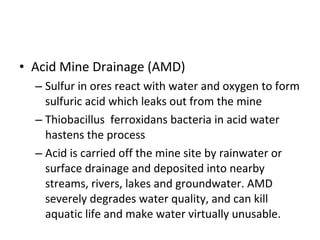 • Acid Mine Drainage (AMD) 
– Sulfur in ores react with water and oxygen to form 
sulfuric acid which leaks out from the mine 
– Thiobacillus ferroxidans bacteria in acid water 
hastens the process 
– Acid is carried off the mine site by rainwater or 
surface drainage and deposited into nearby 
streams, rivers, lakes and groundwater. AMD 
severely degrades water quality, and can kill 
aquatic life and make water virtually unusable. 
 