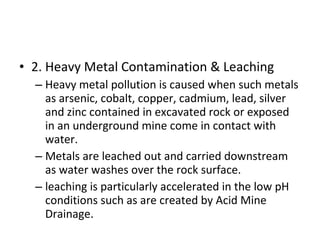 • 2. Heavy Metal Contamination & Leaching 
– Heavy metal pollution is caused when such metals 
as arsenic, cobalt, copper, cadmium, lead, silver 
and zinc contained in excavated rock or exposed 
in an underground mine come in contact with 
water. 
– Metals are leached out and carried downstream 
as water washes over the rock surface. 
– leaching is particularly accelerated in the low pH 
conditions such as are created by Acid Mine 
Drainage. 
 