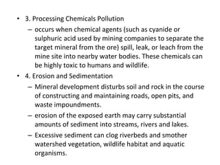 • 3. Processing Chemicals Pollution 
– occurs when chemical agents (such as cyanide or 
sulphuric acid used by mining companies to separate the 
target mineral from the ore) spill, leak, or leach from the 
mine site into nearby water bodies. These chemicals can 
be highly toxic to humans and wildlife. 
• 4. Erosion and Sedimentation 
– Mineral development disturbs soil and rock in the course 
of constructing and maintaining roads, open pits, and 
waste impoundments. 
– erosion of the exposed earth may carry substantial 
amounts of sediment into streams, rivers and lakes. 
– Excessive sediment can clog riverbeds and smother 
watershed vegetation, wildlife habitat and aquatic 
organisms. 
 