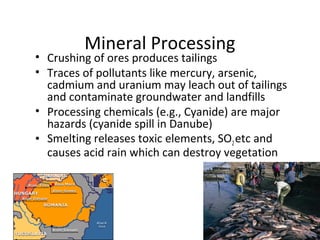 Mineral Processing 
• Crushing of ores produces tailings 
• Traces of pollutants like mercury, arsenic, 
cadmium and uranium may leach out of tailings 
and contaminate groundwater and landfills 
• Processing chemicals (e.g., Cyanide) are major 
hazards (cyanide spill in Danube) 
• Smelting releases toxic elements, SO2 etc and 
causes acid rain which can destroy vegetation 
 