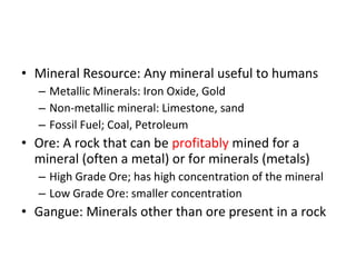 • Mineral Resource: Any mineral useful to humans 
– Metallic Minerals: Iron Oxide, Gold 
– Non-metallic mineral: Limestone, sand 
– Fossil Fuel; Coal, Petroleum 
• Ore: A rock that can be profitably mined for a 
mineral (often a metal) or for minerals (metals) 
– High Grade Ore; has high concentration of the mineral 
– Low Grade Ore: smaller concentration 
• Gangue: Minerals other than ore present in a rock 
 