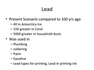 Lead 
• Present Scenario compared to 100 yrs ago 
– 4X in Antarctica Ice 
– 15X greater in Coral 
– 500X greater in household dusts 
• Was used in 
– Plumbing 
– soldering 
– Paint 
– Gasoline 
– Lead types for printing, Lead in printing ink 
 