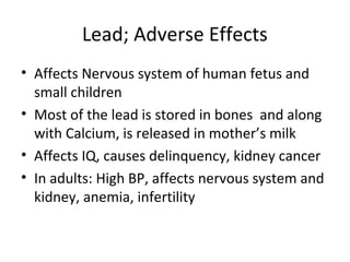 Lead; Adverse Effects 
• Affects Nervous system of human fetus and 
small children 
• Most of the lead is stored in bones and along 
with Calcium, is released in mother’s milk 
• Affects IQ, causes delinquency, kidney cancer 
• In adults: High BP, affects nervous system and 
kidney, anemia, infertility 
 