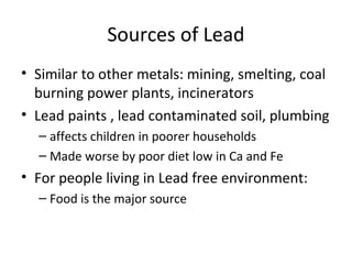 Sources of Lead 
• Similar to other metals: mining, smelting, coal 
burning power plants, incinerators 
• Lead paints , lead contaminated soil, plumbing 
– affects children in poorer households 
– Made worse by poor diet low in Ca and Fe 
• For people living in Lead free environment: 
– Food is the major source 
 