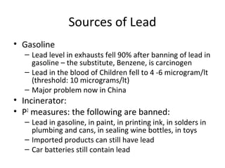 Sources of Lead 
• Gasoline 
– Lead level in exhausts fell 90% after banning of lead in 
gasoline – the substitute, Benzene, is carcinogen 
– Lead in the blood of Children fell to 4 -6 microgram/lt 
(threshold: 10 micrograms/lt) 
– Major problem now in China 
• Incinerator: 
• P2 measures: the following are banned: 
– Lead in gasoline, in paint, in printing ink, in solders in 
plumbing and cans, in sealing wine bottles, in toys 
– Imported products can still have lead 
– Car batteries still contain lead 
 