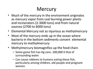 Mercury 
• Much of the mercury in the environment originates 
as mercury vapor from coal burning power plants 
and incinerators (2-3000 tons) and from natural 
sources (2700 to 6000 tons) 
• Elemental Mercury not as injurious as methylmercury 
• Most of the mercury ends up in the ocean where 
bacteria in the bottom sediments convert elemental 
mercury to methylmercury 
• Methylmercury biomagnifies up the food chain 
– Some game fish has Hg conc. 200,000 X that of 
surrounding water 
– Can cause roblems to humans eating these fish, 
particularly among children, old people and pregnant 
women 
 
