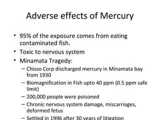 Adverse effects of Mercury 
• 95% of the exposure comes from eating 
contaminated fish. 
• Toxic to nervous system 
• Minamata Tragedy: 
– Chisso Corp discharged mercury in Minamata bay 
from 1930 
– Biomagnification in Fish upto 40 ppm (0.5 ppm safe 
limit) 
– 200,000 people were poisoned 
– Chronic nervous system damage, miscarriages, 
deformed fetus 
– Settled in 1996 after 30 years of litigation 
 