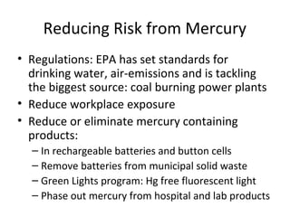 Reducing Risk from Mercury 
• Regulations: EPA has set standards for 
drinking water, air-emissions and is tackling 
the biggest source: coal burning power plants 
• Reduce workplace exposure 
• Reduce or eliminate mercury containing 
products: 
– In rechargeable batteries and button cells 
– Remove batteries from municipal solid waste 
– Green Lights program: Hg free fluorescent light 
– Phase out mercury from hospital and lab products 
 