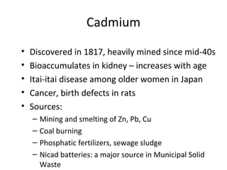 Cadmium 
• Discovered in 1817, heavily mined since mid-40s 
• Bioaccumulates in kidney – increases with age 
• Itai-itai disease among older women in Japan 
• Cancer, birth defects in rats 
• Sources: 
– Mining and smelting of Zn, Pb, Cu 
– Coal burning 
– Phosphatic fertilizers, sewage sludge 
– Nicad batteries: a major source in Municipal Solid 
Waste 
 