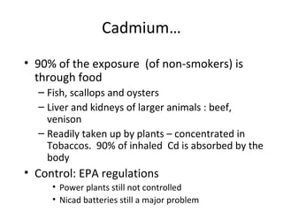 Cadmium… 
• 90% of the exposure (of non-smokers) is 
through food 
– Fish, scallops and oysters 
– Liver and kidneys of larger animals : beef, 
venison 
– Readily taken up by plants – concentrated in 
Tobaccos. 90% of inhaled Cd is absorbed by the 
body 
• Control: EPA regulations 
• Power plants still not controlled 
• Nicad batteries still a major problem 
 
