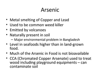 Arsenic 
• Metal smelting of Copper and Lead 
• Used to be common weed killer 
• Emitted by volcanoes 
• Naturally present in soil 
– Major environmental problem in Bangladesh 
• Level in seafoods higher than in land-grown 
food. 
• Much of the Arsenic in Food is not bioavailable 
• CCA (Chromated Copper Arsenate) used to treat 
wood including playground equipments – can 
contaminate soil 
