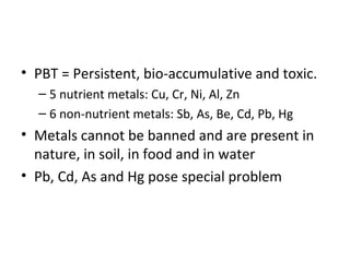 • PBT = Persistent, bio-accumulative and toxic. 
– 5 nutrient metals: Cu, Cr, Ni, Al, Zn 
– 6 non-nutrient metals: Sb, As, Be, Cd, Pb, Hg 
• Metals cannot be banned and are present in 
nature, in soil, in food and in water 
• Pb, Cd, As and Hg pose special problem 
 