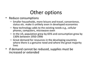 Other options 
• Reduce consumptions 
– Smaller households, more leisure and travel, convenience, 
status etc. make it unlikely even in developed economies 
– New technology adds to the existing needs e.g., cellular 
phones, computers, microwave oven 
– In the US, population grew by 65% and consumption grew by 
130% between 1950-1990 
– Great demand for resources in the developing countries 
where there is a genuine need and where the great majority 
lives 
• If demand cannot be reduced, supplies must be 
increased or extended 
 