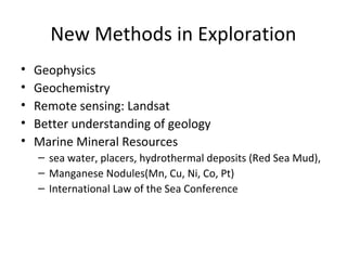 New Methods in Exploration 
• Geophysics 
• Geochemistry 
• Remote sensing: Landsat 
• Better understanding of geology 
• Marine Mineral Resources 
– sea water, placers, hydrothermal deposits (Red Sea Mud), 
– Manganese Nodules(Mn, Cu, Ni, Co, Pt) 
– International Law of the Sea Conference 
 