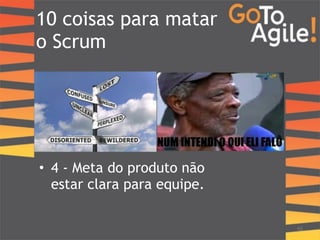 10 coisas para matar 
o Scrum 
10 
! 
• 4 - Meta do produto não 
estar clara para equipe. 
 