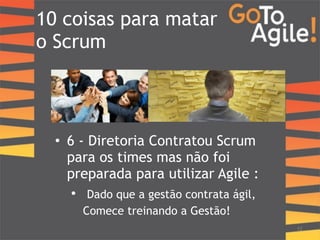 10 coisas para matar 
o Scrum 
12 
• 6 - Diretoria Contratou Scrum 
para os times mas não foi 
preparada para utilizar Agile : 
• Dado que a gestão contrata ágil, 
Comece treinando a Gestão! 
 
