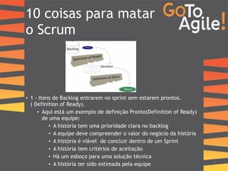10 coisas para matar 
o Scrum 
!!!!!!! 
• 1 - Itens de Backlog entrarem no sprint sem estarem prontos. 
( Definition of Ready). 
• Aqui está um exemplo de definição Pronto(Definition of Ready) 
de uma equipe: 
• A história tem uma prioridade clara no backlog 
• A equipe deve compreender o valor do negócio da história 
• A história é viável de concluir dentro de um Sprint 
• A história tem critérios de aceitação 
• Há um esboço para uma solução técnica 
• A história ter sido estimada pela equipe 7 
 