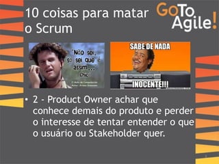 10 coisas para matar 
o Scrum 
! 
! 
! 
! 
• 2 - Product Owner achar que 
conhece demais do produto e perder 
o interesse de tentar entender o que 
o usuário ou Stakeholder quer. 
8 
 