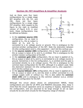 Section J6: FET Amplifiers & Amplifier Analysis
Just as there were four basic
configurations for a single stage
BJT amplifier (CE, ER, CC, and
CB), there are four basic
configurations for a single stage
FET amplifier. With respect to the
figure to the right (a modified
version of Figure 6.31 in your
text), these configurations may
be defined as follows:
In the common source (CS)
configuration, the ac input is
applied at CG, the ac output is
taken at CD and CS is
connected to a dc voltage source or ground. This is analogous to the
common-emitter configuration of the BJT. Note the distinction between
CS (the configuration) and CS (the capacitor) – don’t let this confuse you.
In the source resistor (SR) configuration, the ac input is applied at CG,
the ac output is taken at CD and CS is omitted. This is analogous to the
emitter-resistor configuration of the BJT.
In the common gate (CG) configuration, the ac input is applied at CS,
the ac output is taken at CD and CG is connected to a dc voltage course or
ground. Sometimes in the CG configuration, CG is omitted and the gate is
connected directly to a dc voltage source. The CG is analogous to the
common base configuration for the BJT, although it is seldom used. Note
the distinction between CG (the configuration) and CG (the capacitor) –
don’t let this confuse you.
In the source follower (SF) configuration, the ac input is applied at CG,
the ac output is taken at CS and the drain is either connected to a dc
voltage supply (with or without CD). This is also called the common
drain (CD) and is analogous to the common collector (a.k.a. emitter
follower) configuration for the BJT.
Although the circuit above shows an enhancement NMOS, these
configurations are valid for all JFETs and MOSFETs discussed. Also, keep in
mind that the circuit capacitors serve as coupling or bypass, depending on
the configuration, and are assumed to be large enough to act as open
circuits for dc and short circuits for the frequency range of interest.
 