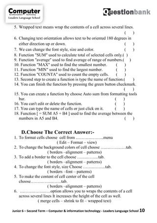 Junior 6 – Second Term – Computer & information technology - Leaders Language School 10
5. Wrapped text means wrap the contents of a cell across several lines.
( )
6. Changing text orientation allows text to be oriented 180 degrees in
either direction up or down. ( )
7. We can change the font style, size and color. ( )
8. Function "SUM" used to calculate total of selected cells only.( )
9. Function "average" used to find average of range of numbers.( )
10. Function "MAX" used to find the smallest number. ( )
11. Function "MIN" used to find the largest number. ( )
12. Function "COUNTA" used to count the empty cells. ( )
13. Second step to create a function is type the name of function.( )
14. You can finish the function by pressing the green button checkmark.
( )
15. You can create a function by choose Auto sum from formatting tools
bar. ( )
16. You can't edit or delete the function. ( )
17. You can type the name of cells or just click on it. ( )
18. Function [ = SUM A5 + B4 ] used to find the average between the
numbers in A5 and B4. ( )
D.Choose The Correct Answer:-
1. To format cells choose cell from ………………..menu
( Edit – Format – view)
2. To change the background colors of cell choose ………………tab.
( borders –alignment – patterns)
3. To add a border to the cell choose ……………tab.
( borders –alignment – patterns)
4. To change the font style, size Choose …………….tab.
( borders –font – patterns)
5. To make the content of cell center of the cell
choose………………….tab.
( borders –alignment – patterns)
6. ………………….option allows you to wraps the contents of a cell
across several lines It increases the height of the cell as well.
( merge cells – shrink to fit – wrapped text)
 