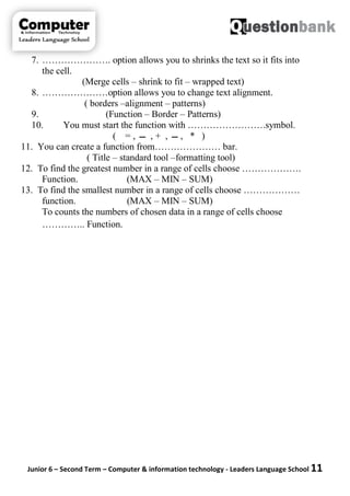 Junior 6 – Second Term – Computer & information technology - Leaders Language School 11
7. …………………. option allows you to shrinks the text so it fits into
the cell.
(Merge cells – shrink to fit – wrapped text)
8. …………………option allows you to change text alignment.
( borders –alignment – patterns)
9. (Function – Border – Patterns)
10. You must start the function with …………………….symbol.
( = , ‫ـــ‬ , + , ‫ـــ‬ , * )
11. You can create a function from………………… bar.
( Title – standard tool –formatting tool)
12. To find the greatest number in a range of cells choose ……………….
Function. (MAX – MIN – SUM)
13. To find the smallest number in a range of cells choose ………………
function. (MAX – MIN – SUM)
To counts the numbers of chosen data in a range of cells choose
………….. Function.
 
