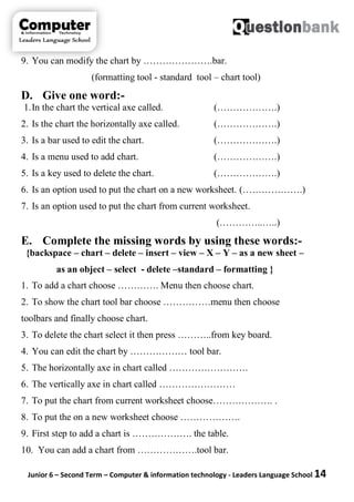 Junior 6 – Second Term – Computer & information technology - Leaders Language School 14
9. You can modify the chart by ………………….bar.
(formatting tool - standard tool – chart tool)
D. Give one word:-
1.In the chart the vertical axe called. (……………….)
2. Is the chart the horizontally axe called. (……………….)
3. Is a bar used to edit the chart. (……………….)
4. Is a menu used to add chart. (……………….)
5. Is a key used to delete the chart. (……………….)
6. Is an option used to put the chart on a new worksheet. (……………….)
7. Is an option used to put the chart from current worksheet.
(…………..…..)
E. Complete the missing words by using these words:-
{backspace – chart – delete – insert – view – X – Y – as a new sheet –
as an object – select - delete –standard – formatting }
1. To add a chart choose …………. Menu then choose chart.
2. To show the chart tool bar choose ……………menu then choose
toolbars and finally choose chart.
3. To delete the chart select it then press ………..from key board.
4. You can edit the chart by ……………… tool bar.
5. The horizontally axe in chart called …………………….
6. The vertically axe in chart called ……………………
7. To put the chart from current worksheet choose………………. .
8. To put the on a new worksheet choose ……………….
9. First step to add a chart is ………………. the table.
10. You can add a chart from ……………….tool bar.
 