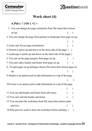 Junior 6 – Second Term – Computer & information technology - Leaders Language School 15
Work sheet (4)
A.Put ( √ ) Or ( ×) :-
1. You can change the page orientation from file menu then choose
set up. ( )
2.You can change the page from portrait to landscape from page set up.
( )
3.Letter and A4 are page orientations. ( )
4.Portrait is prints up and down on the short side of the page ( )
5.Landscape is prints up and down on the short side of the page( )
6.You can set the page margins from page set up. ( )
7.You can't add a header and footer from page set up. ( )
8. To open page set up dialogue choose file menu then choose page set
up. ( )
9.Header is an option used to add information in a top of the page.
( )
10.Footer is an option used to add information in a top of the page.
( )
11.You can add header and footer from edit menu. ( )
12.You can't edit the header and footer. ( )
13.You can print the worksheet from file menu then choose print
preview. ( )
14.Print preview used to show the worksheet before printing ( )
 