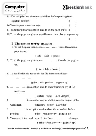 Junior 6 – Second Term – Computer & information technology - Leaders Language School 16
15. You can print and show the worksheet before printing from
standard tool bar. ( )
16.You can print more than copy. ( )
17. Page margins are an option used to set the page drafts. ( )
18.To set the page margins choose file menu then choose page set up.
( )
B.Choose the correct answer:-
1. To set the page set up choose …………… menu then choose
page set up.
( File - Edit – Format)
2. To set the page margins choose …………….. then choose page set
up.
( File - Edit – Format)
3. To add header and footer choose file menu then choose
…………………
(print – print preview – page set up)
4. ………………..is an option used to add information top of the
worksheet.
(Headers- Footer – Page Margins)
5. ………………..is an option used to add information bottom of the
worksheet. (Headers - Footer – Margins)
6. ……………….is an option used to show the worksheet before
printing. ( Print – Print preview – page set up )
7. You can edit the headers and footer from ……………….dialogue.
( Print – Print preview – page set up )
 