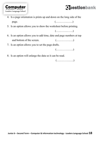 Junior 6 – Second Term – Computer & information technology - Leaders Language School 18
4. Is a page orientation is prints up and down on the long side of the
page. (……………….)
5. Is an option allows you to show the worksheet before printing.
(……………….)
6. Is an option allows you to add time, date and page numbers at top
and bottom of the screen. (……………….)
7. Is an option allows you to set the page drafts.
(……………….)
8. Is an option will enlarge the data so it can be read.
(……………….)
 