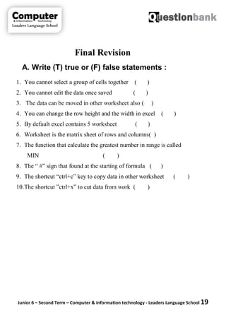 Junior 6 – Second Term – Computer & information technology - Leaders Language School 19
Final Revision
A. Write (T) true or (F) false statements :
1. You cannot select a group of cells together ( )
2. You cannot edit the data once saved ( )
3. The data can be moved in other worksheet also ( )
4. You can change the row height and the width in excel ( )
5. By default excel contains 5 worksheet ( )
6. Worksheet is the matrix sheet of rows and columns( )
7. The function that calculate the greatest number in range is called
MIN ( )
8. The “ #” sign that found at the starting of formula ( )
9. The shortcut “ctrl+c” key to copy data in other worksheet ( )
10.The shortcut ”ctrl+x” to cut data from work ( )
 