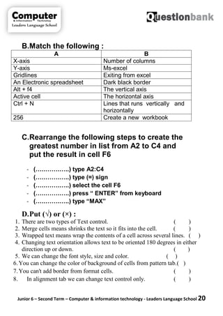 Junior 6 – Second Term – Computer & information technology - Leaders Language School 20
B.Match the following :
A B
X-axis Number of columns
Y-axis Ms-excel
Gridlines Exiting from excel
An Electronic spreadsheet Dark black border
Alt + f4 The vertical axis
Active cell The horizontal axis
Ctrl + N Lines that runs vertically and
horizontally
256 Create a new workbook
C.Rearrange the following steps to create the
greatest number in list from A2 to C4 and
put the result in cell F6
- (……………..) type A2:C4
- (……………..) type (=) sign
- (……………..) select the cell F6
- (……………..) press “ ENTER” from keyboard
- (……………..) type “MAX”
D.Put (√) or (×) :
1. There are two types of Text control. ( )
2. Merge cells means shrinks the text so it fits into the cell. ( )
3. Wrapped text means wrap the contents of a cell across several lines. ( )
4. Changing text orientation allows text to be oriented 180 degrees in either
direction up or down. ( )
5. We can change the font style, size and color. ( )
6.You can change the color of background of cells from pattern tab.( )
7.You can't add border from format cells. ( )
8. In alignment tab we can change text control only. ( )
 