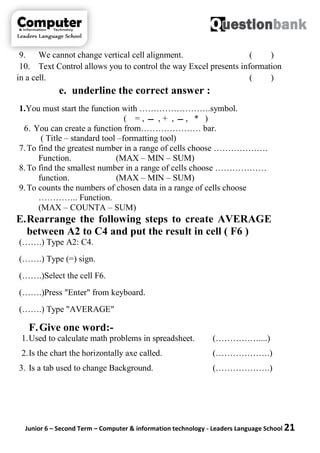 Junior 6 – Second Term – Computer & information technology - Leaders Language School 21
9. We cannot change vertical cell alignment. ( )
10. Text Control allows you to control the way Excel presents information
in a cell. ( )
e. underline the correct answer :
1.You must start the function with …………………….symbol.
( = , ‫ـــ‬ , + , ‫ـــ‬ , * )
6. You can create a function from………………… bar.
( Title – standard tool –formatting tool)
7.To find the greatest number in a range of cells choose ……………….
Function. (MAX – MIN – SUM)
8.To find the smallest number in a range of cells choose ………………
function. (MAX – MIN – SUM)
9.To counts the numbers of chosen data in a range of cells choose
………….. Function.
(MAX – COUNTA – SUM)
E.Rearrange the following steps to create AVERAGE
between A2 to C4 and put the result in cell ( F6 )
(…….) Type A2: C4.
(…….) Type (=) sign.
(…….)Select the cell F6.
(…….)Press "Enter" from keyboard.
(…….) Type "AVERAGE"
F.Give one word:-
1.Used to calculate math problems in spreadsheet. (……………....)
2.Is the chart the horizontally axe called. (……………….)
3. Is a tab used to change Background. (……………….)
 