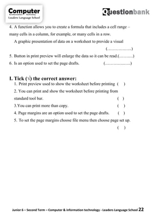 Junior 6 – Second Term – Computer & information technology - Leaders Language School 22
4. A function allows you to create a formula that includes a cell range –
many cells in a column, for example, or many cells in a row.
A graphic presentation of data on a worksheet to provide a visual
(………….…..)
5. Button in print preview will enlarge the data so it can be read.(……….)
6. Is an option used to set the page drafts. (…………..…..)
I. Tick (√) the correct answer:
1. Print preview used to show the worksheet before printing ( )
2. You can print and show the worksheet before printing from
standard tool bar. ( )
3.You can print more than copy. ( )
4. Page margins are an option used to set the page drafts. ( )
5. To set the page margins choose file menu then choose page set up.
( )
 