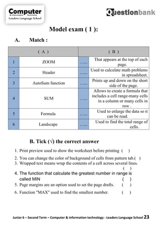 Junior 6 – Second Term – Computer & information technology - Leaders Language School 23
Model exam ( 1 ):
A. Match :
B. Tick (√) the correct answer
1. Print preview used to show the worksheet before printing ( )
2. You can change the color of background of cells from pattern tab.( )
3. Wrapped text means wrap the contents of a cell across several lines.
( )
4. The function that calculate the greatest number in range is
called MIN ( )
5. Page margins are an option used to set the page drafts. ( )
6. Function "MAX" used to find the smallest number. ( )
( A ) ( B )
1 ZOOM …...
That appears at the top of each
page.
2 Header …...
Used to calculate math problems
in spreadsheet.
3 AutoSum function …...
Prints up and down on the short
side of the page.
4 SUM …...
Allows to create a formula that
includes a cell range-many cells
in a column or many cells in
row .
5 Formula …...
Used to enlarge the data so it
can be read.
6 Landscape …...
Used to find the total range of
cells.
 