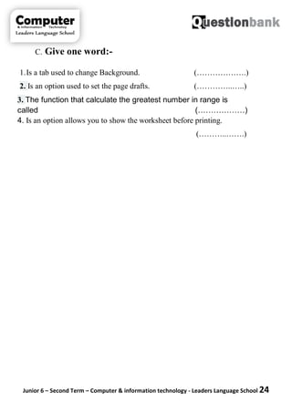 Junior 6 – Second Term – Computer & information technology - Leaders Language School 24
C. Give one word:-
1.Is a tab used to change Background. (……………….)
2. Is an option used to set the page drafts. (…………..…..)
3. The function that calculate the greatest number in range is
called (………………)
4. Is an option allows you to show the worksheet before printing.
(………..…….)
 