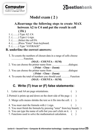 Junior 6 – Second Term – Computer & information technology - Leaders Language School 25
Model exam ( 2 )
A.Rearrange the following steps to create MAX
between A2 to C4 and put the result in cell
( F6 )
1. (…….) Type A2: C4.
2. (…….) Type (=) sign.
3. (…….)Select the cell F6.
4. (…….)Press "Enter" from keyboard.
5. (…….) Type "AVERAGE"
B. underline the correct answers:
1.To counts the numbers of chosen data in a range of cells choose
………….. Function.
(MAX – COUNTA – SUM)
2. You can choose the printer name from ………………..dialogue.
( Print – Close – Zoom)
3. You can choose the printer name from ………………..dialogue
( Print – Close – Zoom)
4. To counts the total of numbers you should used ………. Function
(MAX – COUNTA – SUM)
C. Write (T) true or (F) false statements:
1. Letter and A4 are page orientations. ( )
2.Portrait is prints up and down on the short side of the page ( )
3. Merge cells means shrinks the text so it fits into the cell. ( )
4. You must start the formula with (=) sign. ( )
5. You must finish the formula by pressing "enter" from key board.( )
6. You can type the name of cells but you can't click on it. ( )
7. Functions used to solve the mathematical calculation. ( )
 