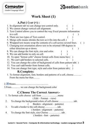 Junior 6 – Second Term – Computer & information technology - Leaders Language School 3
Work Sheet (1)
A.Put (√) or (×) :
1. In alignment tab we can change text control only. ( )
2. We cannot change vertical cell alignment. ( )
3. Text Control allows you to control the way Excel presents information
in a cell. ( )
4. There are two types of Text control. ( )
5. Merge cells means shrinks the text so it fits into the cell. ( )
6. Wrapped text means wrap the contents of a cell across several lines. ( )
7. Changing text orientation allows text to be oriented 180 degrees in
either direction up or down. ( )
8. We can change the font style, size and color. ( )
9. We can add border to only on cell. ( )
10. To open "format cells" choose format cells from menu bar.( )
11. We can't add borders to selected cells. ( )
12. You can change the color of background of cells from pattern tab( )
13. You can't add border from format cells. ( )
14. You can change font type, style and color from pattern tab.( )
B.Complete:
1. To format alignment, font, borders and patterns of a cell, choose.............
From the menu bar then..........
2. Means.....................................................
3.From.............. we can change the background color
C.Choose The Correct Answer:-
1. To format cells choose cell from ………………..menu
( Edit – Format – view)
2. To change the background colors of cell choose ………………tab.
( Borders –alignment – patterns)
3. To add a border to the cell choose ……………tab.
( borders –alignment – patterns)
4. To change the font style, size Choose …………….tab.
( borders –font – patterns)
 