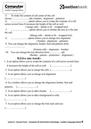 Junior 6 – Second Term – Computer & information technology - Leaders Language School 4
5. To make the content of cell center of the cell
choose………………….tab.( borders –alignment – patterns)
6. ………………….option allows you to wraps the contents of a cell
across several lines It increases the height of the cell as well.
( merge cells – shrink to fit – wrapped text)
7. …………………. option allows you to shrinks the text so it fits into
the cell.
(Merge cells – shrink to fit – wrapped text)
8. …………………option allows you to change text alignment.
( borders –alignment – patterns)
9. You can change the alignment, border, font and patterns from
…………………….
(Format cells – alignment – border)
10. You can change the text direction from ………….. tab
(Border – pattern – protection – Alignment )
D.Give one word:-
1. Is an option allows you to wraps the contents of a cell across several lines
It increases the height of the cell as well. (……………………)
2. Is an option allows you to merge the cells. (……………………)
3. Is an option allows you to change text alignment.
(……………………)
4. Is a window allows you to change the alignment, border, font and
patterns. (……………………)
5. Is an option allows you to add a border. (……………………)
6. Is an option allows you to add a background to cells.
(……………………)
7. Is an option allows you to change the font style and size
(……………………)
 
