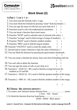 Junior 6 – Second Term – Computer & information technology - Leaders Language School 5
Work Sheet (2)
A.Put ( √ ) or ( × ):-
1.You must start the formula with (=) sign. ( )
2.You must finish the formula by pressing "enter" from key board.( )
3.You can type the name of cells but you can't click on it. ( )
4.Functions used to solve the mathematical calculation. ( )
5.You can insert a function from insert menu. ( )
6.Function "SUM" used to calculate total of selected cells only.( )
7.Function "average" used to find average of range of numbers.( )
8.Function "MAX" used to find the smallest number. ( )
9.Function "MIN" used to find the largest number. ( )
10. Function "COUNTA" used to count the empty cells. ( )
11. Second step to create a function is type the name of function.( )
12. You can finish the function by pressing the green button checkmark.
( )
13. You can create a function by choose Auto sum from formatting tools bar.
( )
14. You can't edit or delete the function. ( )
15. You can type the name of cells or just click on it. ( )
16. Function [ = SUM A5 + B4 ] used to find the average between the
numbers in A5 and B4. ( )
17. Function [ = MAX A2 : F6 ] used to find the greatest number in this range.
( )
18. Function [ = MIN A1 : G8 ] used to find the smallest number in this range.
( )
B.Choose the correct answer:-
1.To create a new function choose function from ……………………..menu.
( View – File – Insert)
2.To finish the function from key board press……………………..
(Enter –Delete –Back space)
 