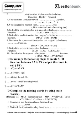 Junior 6 – Second Term – Computer & information technology - Leaders Language School 6
3.………………….used to solve mathematical calculations.
(Function – Border – Patterns)
4.You must start the function with …………………….symbol.
( = , ‫ـــ‬ , + , ‫ـــ‬ , * )
5.You can create a function from………………… bar.
( Title – standard tool –formatting tool)
6.To find the greatest number in a range of cells choose ……………….
Function. (MAX – MIN – SUM)
7.To find the smallest number in a range of cells choose ………………
function. (MAX – MIN – SUM)
8.To counts the numbers of chosen data in a range of cells choose
………….. Function.
(MAX – COUNTA – SUM)
9.To find the average to range of cells choose …………………..
Function. ( SUM – MAX – AVERAGE)
10. To calculate the selected cells choose ………………..function.
( SUM – MAX – AVERAGE)
C.Rearrange the following steps to create SUM
function between A2 to C4 and put the result in
cell ( F6 )
(…….) Type A2: C4.
(…….) Type (=) sign.
(…….)Select the cell F6.
(…….)Press "Enter" from keyboard.
(…….) Type "SUM"
D.Complete the missing words by using these
words:-
{Standard tool –MAX –Formatting tool - MIN – AVERAGE – SUM –
COUNTA –" =" – Enter – FUNCTION}
1. To create a new function choose function from
………………..menu.
2. To finish the function from key board press……………………..
 