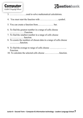 Junior 6 – Second Term – Computer & information technology - Leaders Language School 7
3. ………………….used to solve mathematical calculations.
4. You must start the function with …………………….symbol.
5. You can create a function from………………… bar.
6. To find the greatest number in a range of cells choose
………………. Function.
7. To find the smallest number in a range of cells choose
……………… function.
8. To counts the numbers of chosen data in a range of cells choose
…………..function.
9. To find the average to range of cells choose …………………..
Function.
10. To calculate the selected cells choose ………………..function.
 