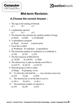 Junior 6 – Second Term – Computer & information technology - Leaders Language School 8
Mid-term Revision:
A.Choose the correct Answer :
1. The sign at the starting of formula
a) > b) = c) <
2. a mathematic operator
a) * b) > c) #
3. The function that calculate the smallest number of range
a) MAX b) MIN c) AVERAGE
4. A spreadsheet a program
a) Word b) excel c) power point
5. Excel file is called
a) Workbook b) worksheet c) spreadsheet
6. The maximum number of worksheets in a workbook is
a) 256 b) 525 c) 255
7. The file extension of MS-EXCEL
a) .XLSX b) .EXCEL c) .DOC
8. The shortcut key to open an already saved files is
a) Ctrl+N b) Alt+O c) Ctrl+O
9. Selected group of cells is called
a) Range b) grouping c) row
10. To select the cells hold the …….key and press arrow key
a) Ctrl b) tab c) shift
11. The shortcut key to cut the data in excel is
a) Alt+c b) ctrl+x c) alt+x
12. The maximum number of columns is
a) 255 b) 256 c) 525
 