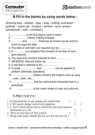 Junior 6 – Second Term – Computer & information technology - Leaders Language School 9
B.Fill in the blanks by using words below :
(Entering data – deleted – drop – drag – Editing- worksheet –
gridlines – active cell – function – formula – quick access –
spreadsheet – cells – workbook )
1. …………….. Is the first step to work in excel .
2. ……………… means making changes.
3. ………… and …………. Features of mouse can be used to
move or copy the data.
4. The data or cell that’s not required can be ………….. .
5. A …………. Is a program that consists of number of rows
and columns.
6. The rows and columns intersect to form …………….
7. MS-EXCEL files are known as ……………….
8. A cell that is selected is the …………….. .
9. In excel ……………… and …………… can be applied to
perform arithmetic operations.
10. ……………… toolbar contains the buttons such as save
, undo , redo , etc….
11. ………………. Are the vertical and horizontal lines in a
worksheet.
12. ……………… is the matrix sheet of rows and columns .
C.Put (√) or (×) :
1. In alignment tab we can change text control only. ( )
2. 2. We cannot change vertical cell alignment. ( )
3. 3. Text Control allows you to control the way Excel presents
information in a cell. ( )
4. There are two types of Text control. ( )
5. Merge cells means shrinks the text so it fits into the cell. ( )
 