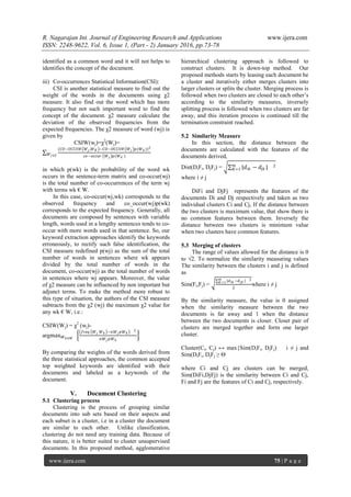 R. Nagarajan Int. Journal of Engineering Research and Applications www.ijera.com
ISSN: 2248-9622, Vol. 6, Issue 1, (Part - 2) January 2016, pp.73-78
www.ijera.com 75 | P a g e
identified as a common word and it will not helps to
identifies the concept of the document.
iii) Co-occurrences Statistical Information(CSI):
CSI is another statistical measure to find out the
weight of the words in the documents using χ2
measure. It also find out the word which has more
frequency but not such important word to find the
concept of the document. χ2 measure calculate the
deviation of the observed frequencies from the
expected frequencies. The χ2 measure of word (wj) is
given by
CSIW(wj)=χ2
(Wj)=
(𝐶𝑂−𝑂𝐶𝐶𝑈𝑅 𝑊 𝑗 ,𝑊 𝐾 −𝐶𝑂−𝑂𝐶𝐶𝑈𝑅 𝑊 𝑗 𝑝(𝑊 𝑘))2
𝑐𝑜−𝑜𝑐𝑐𝑢𝑟 𝑊 𝑗 𝑝(𝑊 𝑘 )𝑊 𝑗∈𝑆
in which p(wk) is the probability of the word wk
occurs in the sentence-term matrix and co-occur(wj)
is the total number of co-occurrences of the term wj
with terms wk € W.
In this case, co-occur(wj,wk) corresponds to the
observed frequency and co_occur(wj)p(wk)
corresponds to the expected frequency. Generally, all
documents are composed by sentences with variable
length, words used in a lengthy sentences tends to co-
occur with more words used in that sentence. So, our
keyword extraction approaches identify the keywords
erroneously, to rectify such false identification, the
CSI measure redefined p(wj) as the sum of the total
number of words in sentences where wk appears
divided by the total number of words in the
document, co-occur(wj) as the total number of words
in sentences where wj appears. Moreover, the value
of χ2 measure can be influenced by non important but
adjunct terms. To make the method more robust to
this type of situation, the authors of the CSI measure
subtracts from the χ2 (wj) the maximum χ2 value for
any wk € W, i.e.:
CSIW(Wj) = χ2
(wj)-
argmax 𝑊 𝑘∈𝑊
𝑓𝑟𝑒𝑞 𝑊 𝑗 𝑊 𝑘 −𝑛𝑊 𝑗 𝑝𝑊 𝑘
2
𝑛𝑊 𝑗 𝑝𝑊 𝑘
By comparing the weights of the words derived from
the three statistical approaches, the common accepted
top weighted keywords are identified with their
documents and labeled as a keywords of the
document.
V. Document Clustering
5.1 Clustering process
Clustering is the process of grouping similar
documents into sub sets based on their aspects and
each subset is a cluster, i.e in a cluster the document
are similar to each other. Unlike classification,
clustering do not need any training data. Because of
this nature, it is better suited to cluster unsupervised
documents. In this proposed method, agglomerative
hierarchical clustering approach is followed to
construct clusters. It is down-top method. Our
proposed methods starts by leasing each document be
a cluster and iteratively either merges clusters into
larger clusters or splits the cluster. Merging process is
followed when two clusters are closed to each other’s
according to the similarity measures, inversely
splitting process is followed when two clusters are far
away, and this iteration process is continued till the
termination constraint reached.
5.2 Similarity Measure
In this section, the distance between the
documents are calculated with the features of the
documents derived,
Dist(DiFi, DjFj) = |𝑑𝑖𝑘 − 𝑑𝑗𝑘 | 2𝑚
𝐾=1
where i ≠ j
DiFi and DjFj represents the features of the
documents Di and Dj respectively and taken as two
individual clusters Ci and Cj, If the distance between
the two clusters is maximum value, that show there is
no common features between them. Inversely the
distance between two clusters is minimum value
when two clusters have common features.
5.3 Merging of clusters
The range of values allowed for the distance is 0
to √2. To normalize the similarity measuring values
The similarity between the clusters i and j is defined
as
Sim(Fi,Fj) =
|𝑑 𝑖𝑘 −𝑑 𝑗𝑘 | 2𝑚
𝐾=1
2
where i ≠ j
By the similarity measure, the value is 0 assigned
when the similarity measure between the two
documents is far away and 1 when the distance
between the two documents is closer. Closet pair of
clusters are merged together and form one larger
cluster.
Cluster(Ci, Cj) ↔ max{Sim(DiFi, DjFj) i ≠ j and
Sim(DiFi, DjFj ≥ Ѳ
where Ci and Cj are clusters can be merged,
Sim(DiFi,DjFj) is the similarity between Ci and Cj,
Fi and Fj are the features of Ci and Cj, respectively.
 
