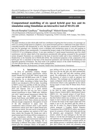 Devesh R Upadhyayet al. Int. Journal of Engineering Research and Applications www.ijera.com
ISSN: 2248-9622, Vol. 6, Issue 2, (Part - 2) February 2016, pp.55-61
www.ijera.com 55|P a g e
Computational modelling of six speed hybrid gear box and its
simulation using Simulinkas an interactive tool of MATLAB
Devesh Ramphal Upadhyay1*
SandeepSingh1
Mahesh Kumar Gupta2
1 B.tech Department of Mechanical Engineering, S.R.M. University Chennai, India
2Assistant professor, Department of Mechanical Engineering, S.R.M University NCR Campus, New Delhi,
India
Abstract
The paper introduces an idea which adds itself into contribution of getting best fuel economy of a passenger car
when it is running at high speed on a highway. A six speed (forward) gear box is addressed in the paper which is
controlled manually and automatically as well. The paper introduces an advancement in manual transmission
gear box for passenger cars. Hydraulic circuit is designed with mechatronics point of view and resulting in
making the shifting of gear automatically. A computational design is made of the Hybrid Gear Box (HGB) using
CATIA P3 V5 as a designing software. A new gear meshing in 5 speed manual transmission gear box which
synchronizes with the output shaft of the transmission automatically after getting command by the automated
system designed. Parameters are considered on the basis of practical model and is been simulated by using
Simdriveline as the Simulink tool of MATLAB r2010a. The mechanical properties of the components of the
hybrid gear box is calculated on the basis of the functional parameters and with help of the fundamental and
dependent properties formulation. The final result is the graphical analysis of the model forobtaining at least
15% fuel efficient than any of the vehicle of same configurations.
Keywords: -Gear box; Hydrodynamic; Simulink; Simdriveline; Synchronization; Simulations.
I. Introduction
In 2014, an automobile company ―Honda‖
introduced 6 speed manual transmission vehicle
named ―Honda City VX (O) MT‖ Diesel variant with
1.5 Lit engine and 100 BHP power with 25.1 Kmpl
fuel economy. Its ex showroom price in India is
about Rs12 Lakhs. According to Indian Autos Blog
(IAB) it was introduced in 2014 in India. According
to NDTV venture Car and Bike (CAB), the selling of
Honda city was 70000 units in the month of October
2014 and majority were of 5 speed manual
transmission gear box and very few were 6 speed
manual transmission in those 70000 units. Whereas
cars with 5 speed manual transmission vehicles like
Maruti Suzuki Alto with 250000 Units, Maruti
Suzuki Swift Dezire with 200000 units were sold in
the same month of 2014. These vehicles are also fuel
efficient enough comparatively. Recognition of need
of the idea introduced in paper came into
consideration when costumers chose 5 gear manual
transmission vehicle more than 6 speed manual gear
transmission vehicle. Not only survey is been done of
2014, the same condition was noticed in 2015 also
when vehicle like Hyundai i20, Honda jazz with 6
speed manual gear box being sold less comparative to
5 gear transmission vehicles. The recognition of
promoting the 6 speed gear transmission technique in
Indian market is brought into thinking, but its
functioning is different from today’s Indian 6 speed
manual gear box technique. Hence, in the paper, 5
gear shifting will be as per the manual shifting by
gear lever but the 6th gear will shift automatically
after the 5th gear shift and after reaching certain
speed. The combination of the gear ratios will tend
the dynamics of vehicle to reach an optimum fuel
efficiency. This technique can be applicable in any
engine configured vehicle unlike the 6 speed manual
transmission which is only applicable for the vehicle
having engine of more than 89 Break Horse Power
(BHP).
The concept of hybrid is been used and studied
in the field by many researchers. Products like
Battery Electric Vehicle (BEV), Mild Hybrid Vehicle
(MHV) [1] - the research project of Land Rover.
These projects of Jaguar Land Rover (JLR) claimed
that their hybrid vehicle runs on battery as well as by
engine in such a manner that battery power supports
to increase the torque of the engine output and if the
engine is not in use, the battery pull the vehicle at
least for 30 miles [1]. Plug-in Hybrid Powertrain
vehicle proposed a Compact Hybrid Planetary
Transmission Drive (CHPTD) [2] which, uses battery
power for actuation of breaks and clutch and driving
the planetary gear arrangement. Parallel hybrid
electric vehicle [3] uses hydrogen as the fuel and
battery to run the fuel cell making the system hybrid
and optimum in its functionality. Clutch less geared
smart transmission (CGST) [4], a research article on
gear shifting process is introduced which shows the
gear shift without the clutch and ultimately using
RESEARCH ARTICLE OPEN ACCESS
 