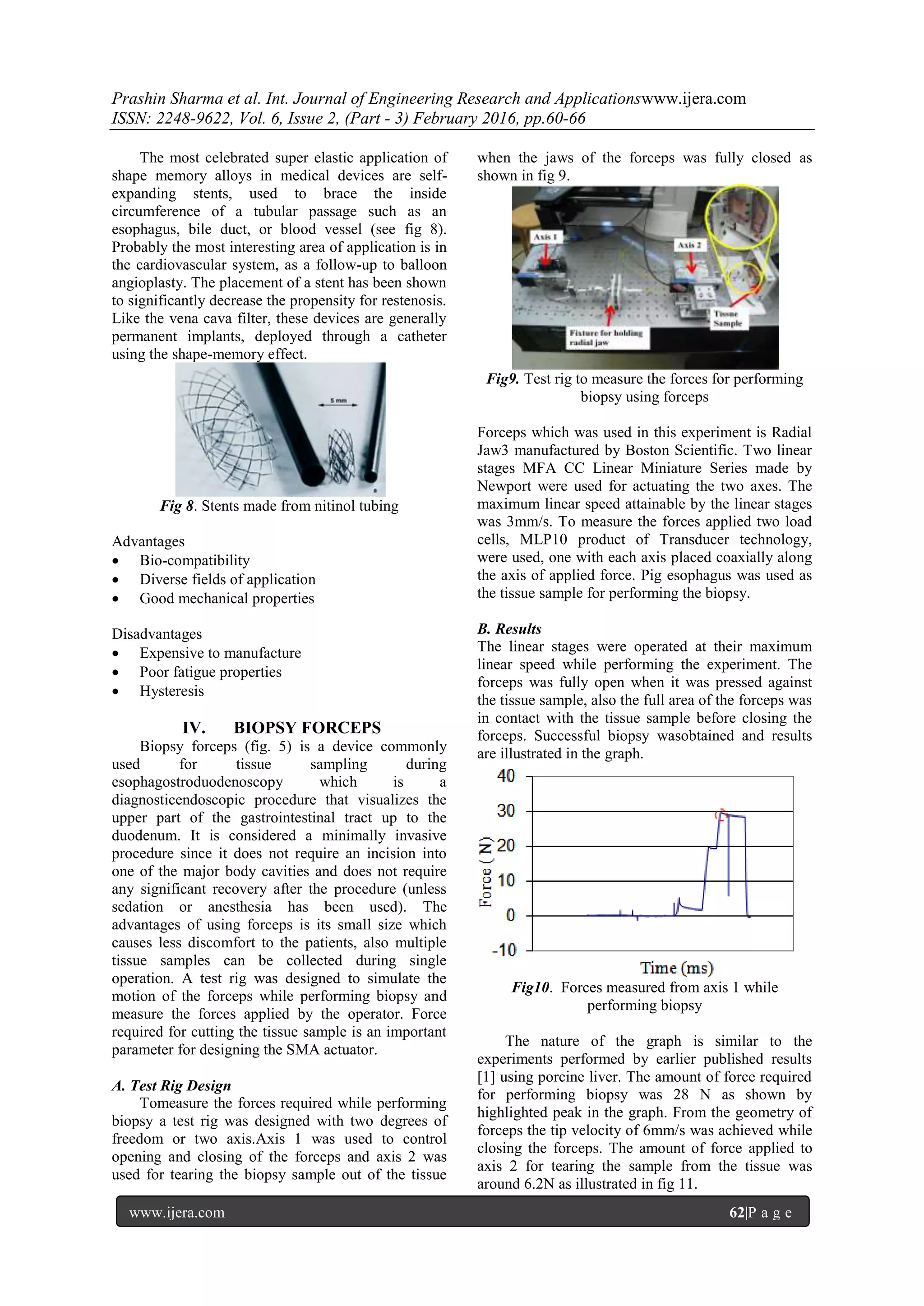 Prashin Sharma et al. Int. Journal of Engineering Research and Applicationswww.ijera.com
ISSN: 2248-9622, Vol. 6, Issue 2, (Part - 3) February 2016, pp.60-66
www.ijera.com 62|P a g e
The most celebrated super elastic application of
shape memory alloys in medical devices are self-
expanding stents, used to brace the inside
circumference of a tubular passage such as an
esophagus, bile duct, or blood vessel (see fig 8).
Probably the most interesting area of application is in
the cardiovascular system, as a follow-up to balloon
angioplasty. The placement of a stent has been shown
to significantly decrease the propensity for restenosis.
Like the vena cava filter, these devices are generally
permanent implants, deployed through a catheter
using the shape-memory effect.
Fig 8. Stents made from nitinol tubing
Advantages
 Bio-compatibility
 Diverse fields of application
 Good mechanical properties
Disadvantages
 Expensive to manufacture
 Poor fatigue properties
 Hysteresis
IV. BIOPSY FORCEPS
Biopsy forceps (fig. 5) is a device commonly
used for tissue sampling during
esophagostroduodenoscopy which is a
diagnosticendoscopic procedure that visualizes the
upper part of the gastrointestinal tract up to the
duodenum. It is considered a minimally invasive
procedure since it does not require an incision into
one of the major body cavities and does not require
any significant recovery after the procedure (unless
sedation or anesthesia has been used). The
advantages of using forceps is its small size which
causes less discomfort to the patients, also multiple
tissue samples can be collected during single
operation. A test rig was designed to simulate the
motion of the forceps while performing biopsy and
measure the forces applied by the operator. Force
required for cutting the tissue sample is an important
parameter for designing the SMA actuator.
A. Test Rig Design
Tomeasure the forces required while performing
biopsy a test rig was designed with two degrees of
freedom or two axis.Axis 1 was used to control
opening and closing of the forceps and axis 2 was
used for tearing the biopsy sample out of the tissue
when the jaws of the forceps was fully closed as
shown in fig 9.
Fig9. Test rig to measure the forces for performing
biopsy using forceps
Forceps which was used in this experiment is Radial
Jaw3 manufactured by Boston Scientific. Two linear
stages MFA CC Linear Miniature Series made by
Newport were used for actuating the two axes. The
maximum linear speed attainable by the linear stages
was 3mm/s. To measure the forces applied two load
cells, MLP10 product of Transducer technology,
were used, one with each axis placed coaxially along
the axis of applied force. Pig esophagus was used as
the tissue sample for performing the biopsy.
B. Results
The linear stages were operated at their maximum
linear speed while performing the experiment. The
forceps was fully open when it was pressed against
the tissue sample, also the full area of the forceps was
in contact with the tissue sample before closing the
forceps. Successful biopsy wasobtained and results
are illustrated in the graph.
Fig10. Forces measured from axis 1 while
performing biopsy
The nature of the graph is similar to the
experiments performed by earlier published results
[1] using porcine liver. The amount of force required
for performing biopsy was 28 N as shown by
highlighted peak in the graph. From the geometry of
forceps the tip velocity of 6mm/s was achieved while
closing the forceps. The amount of force applied to
axis 2 for tearing the sample from the tissue was
around 6.2N as illustrated in fig 11.
 
