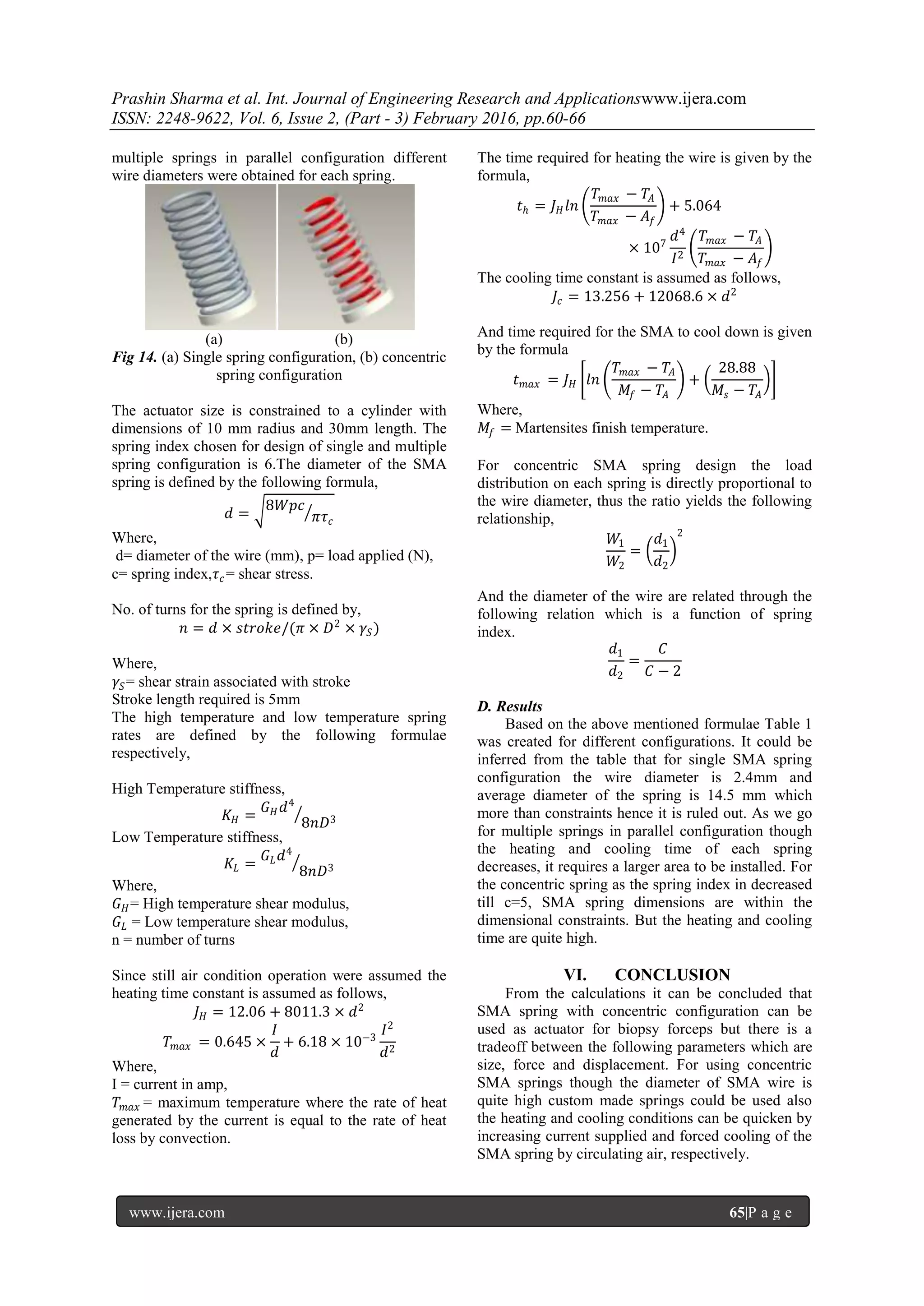 Prashin Sharma et al. Int. Journal of Engineering Research and Applicationswww.ijera.com
ISSN: 2248-9622, Vol. 6, Issue 2, (Part - 3) February 2016, pp.60-66
www.ijera.com 65|P a g e
multiple springs in parallel configuration different
wire diameters were obtained for each spring.
(a) (b)
Fig 14. (a) Single spring configuration, (b) concentric
spring configuration
The actuator size is constrained to a cylinder with
dimensions of 10 mm radius and 30mm length. The
spring index chosen for design of single and multiple
spring configuration is 6.The diameter of the SMA
spring is defined by the following formula,
𝑑 =
8𝑊𝑝𝑐
𝜋𝜏 𝑐
Where,
d= diameter of the wire (mm), p= load applied (N),
c= spring index,𝜏 𝑐= shear stress.
No. of turns for the spring is defined by,
𝑛 = 𝑑 × 𝑠𝑡𝑟𝑜𝑘𝑒/(𝜋 × 𝐷2
× 𝛾𝑆)
Where,
𝛾𝑆= shear strain associated with stroke
Stroke length required is 5mm
The high temperature and low temperature spring
rates are defined by the following formulae
respectively,
High Temperature stiffness,
𝐾 𝐻 =
𝐺 𝐻 𝑑4
8𝑛𝐷3
Low Temperature stiffness,
𝐾𝐿 =
𝐺 𝐿 𝑑4
8𝑛𝐷3
Where,
𝐺 𝐻= High temperature shear modulus,
𝐺 𝐿 = Low temperature shear modulus,
n = number of turns
Since still air condition operation were assumed the
heating time constant is assumed as follows,
𝐽 𝐻 = 12.06 + 8011.3 × 𝑑2
𝑇 𝑚𝑎𝑥 = 0.645 ×
𝐼
𝑑
+ 6.18 × 10−3
𝐼2
𝑑2
Where,
I = current in amp,
𝑇 𝑚𝑎𝑥 = maximum temperature where the rate of heat
generated by the current is equal to the rate of heat
loss by convection.
The time required for heating the wire is given by the
formula,
𝑡ℎ = 𝐽 𝐻 𝑙𝑛
𝑇 𝑚𝑎𝑥 − 𝑇𝐴
𝑇 𝑚𝑎𝑥 − 𝐴𝑓
+ 5.064
× 107
𝑑4
𝐼2
𝑇 𝑚𝑎𝑥 − 𝑇𝐴
𝑇 𝑚𝑎𝑥 − 𝐴𝑓
The cooling time constant is assumed as follows,
𝐽𝑐 = 13.256 + 12068.6 × 𝑑2
And time required for the SMA to cool down is given
by the formula
𝑡 𝑚𝑎𝑥 = 𝐽 𝐻 𝑙𝑛
𝑇 𝑚𝑎𝑥 − 𝑇𝐴
𝑀𝑓 − 𝑇𝐴
+
28.88
𝑀𝑠 − 𝑇𝐴
Where,
𝑀𝑓 = Martensites finish temperature.
For concentric SMA spring design the load
distribution on each spring is directly proportional to
the wire diameter, thus the ratio yields the following
relationship,
𝑊1
𝑊2
=
𝑑1
𝑑2
2
And the diameter of the wire are related through the
following relation which is a function of spring
index.
𝑑1
𝑑2
=
𝐶
𝐶 − 2
D. Results
Based on the above mentioned formulae Table 1
was created for different configurations. It could be
inferred from the table that for single SMA spring
configuration the wire diameter is 2.4mm and
average diameter of the spring is 14.5 mm which
more than constraints hence it is ruled out. As we go
for multiple springs in parallel configuration though
the heating and cooling time of each spring
decreases, it requires a larger area to be installed. For
the concentric spring as the spring index in decreased
till c=5, SMA spring dimensions are within the
dimensional constraints. But the heating and cooling
time are quite high.
VI. CONCLUSION
From the calculations it can be concluded that
SMA spring with concentric configuration can be
used as actuator for biopsy forceps but there is a
tradeoff between the following parameters which are
size, force and displacement. For using concentric
SMA springs though the diameter of SMA wire is
quite high custom made springs could be used also
the heating and cooling conditions can be quicken by
increasing current supplied and forced cooling of the
SMA spring by circulating air, respectively.
 