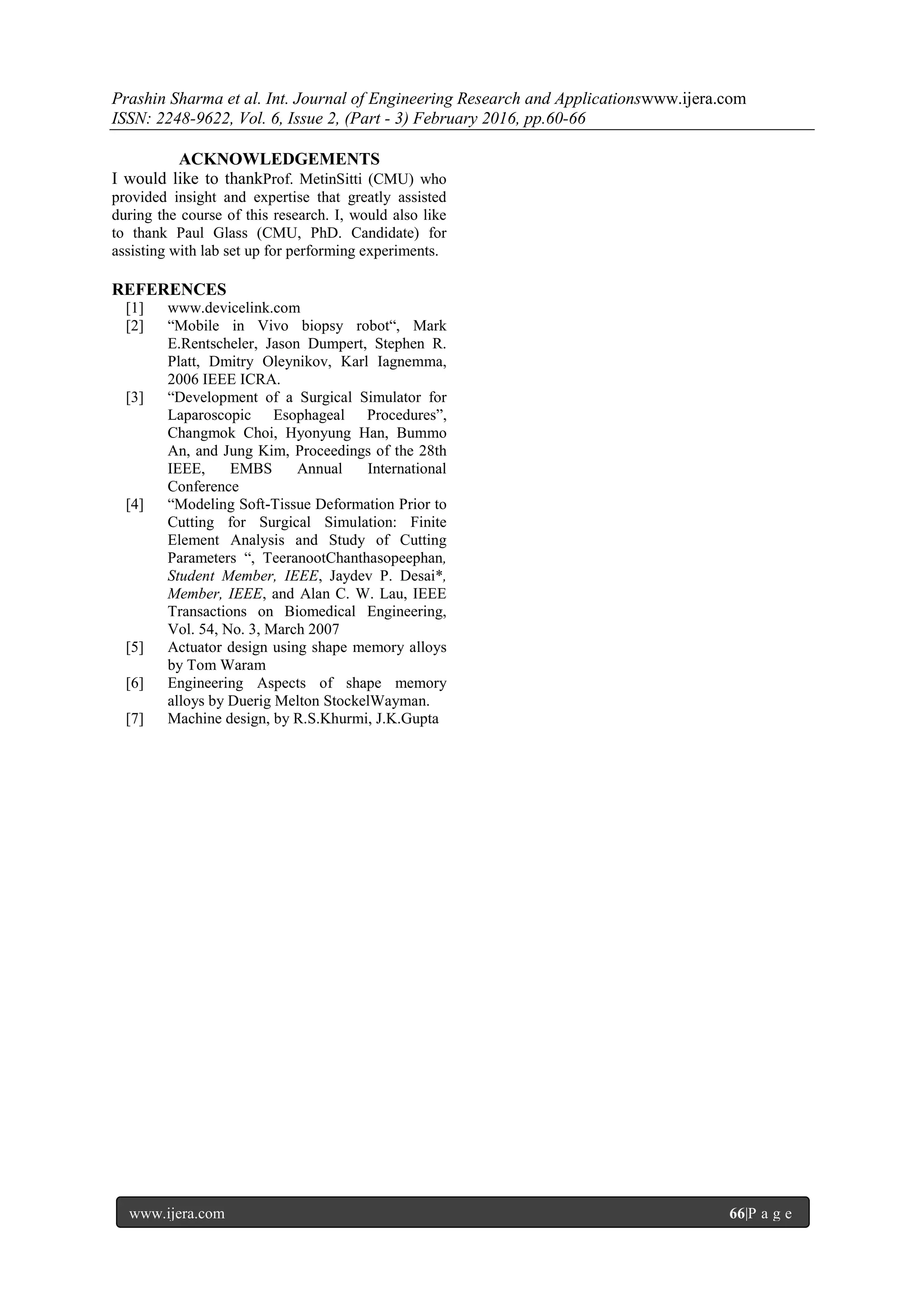 Prashin Sharma et al. Int. Journal of Engineering Research and Applicationswww.ijera.com
ISSN: 2248-9622, Vol. 6, Issue 2, (Part - 3) February 2016, pp.60-66
www.ijera.com 66|P a g e
ACKNOWLEDGEMENTS
I would like to thankProf. MetinSitti (CMU) who
provided insight and expertise that greatly assisted
during the course of this research. I, would also like
to thank Paul Glass (CMU, PhD. Candidate) for
assisting with lab set up for performing experiments.
REFERENCES
[1] www.devicelink.com
[2] “Mobile in Vivo biopsy robot“, Mark
E.Rentscheler, Jason Dumpert, Stephen R.
Platt, Dmitry Oleynikov, Karl Iagnemma,
2006 IEEE ICRA.
[3] “Development of a Surgical Simulator for
Laparoscopic Esophageal Procedures”,
Changmok Choi, Hyonyung Han, Bummo
An, and Jung Kim, Proceedings of the 28th
IEEE, EMBS Annual International
Conference
[4] “Modeling Soft-Tissue Deformation Prior to
Cutting for Surgical Simulation: Finite
Element Analysis and Study of Cutting
Parameters “, TeeranootChanthasopeephan,
Student Member, IEEE, Jaydev P. Desai*,
Member, IEEE, and Alan C. W. Lau, IEEE
Transactions on Biomedical Engineering,
Vol. 54, No. 3, March 2007
[5] Actuator design using shape memory alloys
by Tom Waram
[6] Engineering Aspects of shape memory
alloys by Duerig Melton StockelWayman.
[7] Machine design, by R.S.Khurmi, J.K.Gupta
 